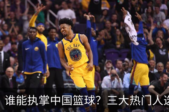 谁能执掌中国篮球？三大热门人选浮出水面，优缺点一目了然